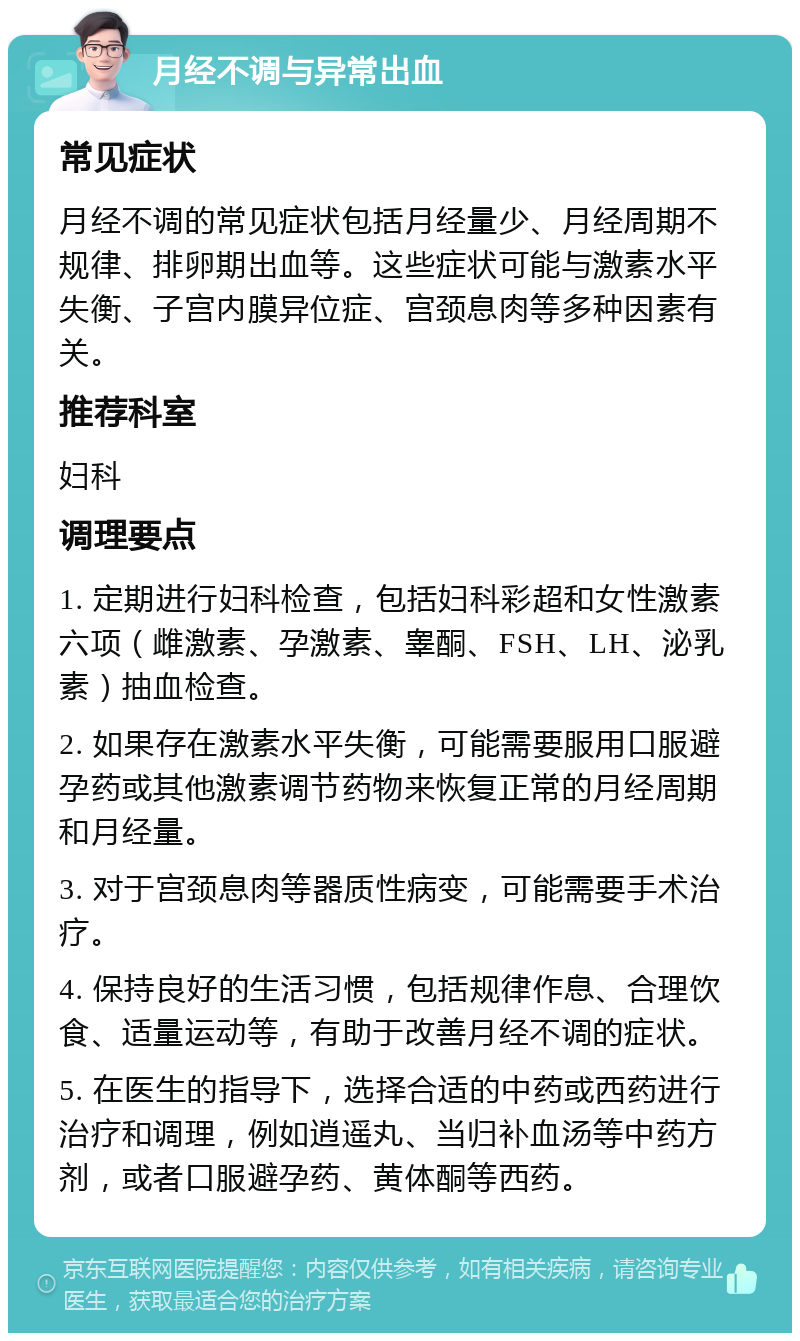 月经不调与异常出血 常见症状 月经不调的常见症状包括月经量少、月经周期不规律、排卵期出血等。这些症状可能与激素水平失衡、子宫内膜异位症、宫颈息肉等多种因素有关。 推荐科室 妇科 调理要点 1. 定期进行妇科检查，包括妇科彩超和女性激素六项（雌激素、孕激素、睾酮、FSH、LH、泌乳素）抽血检查。 2. 如果存在激素水平失衡，可能需要服用口服避孕药或其他激素调节药物来恢复正常的月经周期和月经量。 3. 对于宫颈息肉等器质性病变，可能需要手术治疗。 4. 保持良好的生活习惯，包括规律作息、合理饮食、适量运动等，有助于改善月经不调的症状。 5. 在医生的指导下，选择合适的中药或西药进行治疗和调理，例如逍遥丸、当归补血汤等中药方剂，或者口服避孕药、黄体酮等西药。