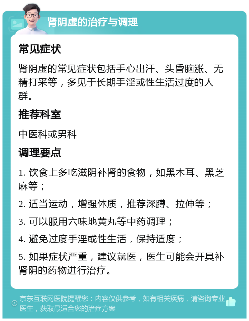 肾阴虚的治疗与调理 常见症状 肾阴虚的常见症状包括手心出汗、头昏脑涨、无精打采等，多见于长期手淫或性生活过度的人群。 推荐科室 中医科或男科 调理要点 1. 饮食上多吃滋阴补肾的食物，如黑木耳、黑芝麻等； 2. 适当运动，增强体质，推荐深蹲、拉伸等； 3. 可以服用六味地黄丸等中药调理； 4. 避免过度手淫或性生活，保持适度； 5. 如果症状严重，建议就医，医生可能会开具补肾阴的药物进行治疗。