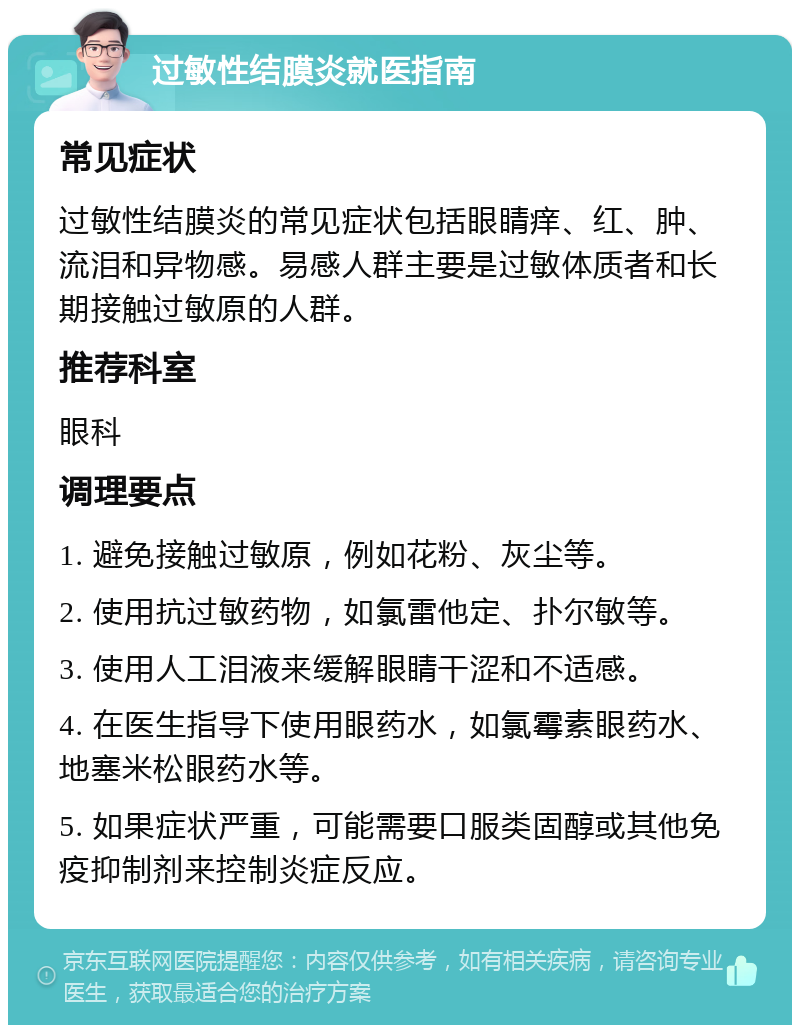 过敏性结膜炎就医指南 常见症状 过敏性结膜炎的常见症状包括眼睛痒、红、肿、流泪和异物感。易感人群主要是过敏体质者和长期接触过敏原的人群。 推荐科室 眼科 调理要点 1. 避免接触过敏原，例如花粉、灰尘等。 2. 使用抗过敏药物，如氯雷他定、扑尔敏等。 3. 使用人工泪液来缓解眼睛干涩和不适感。 4. 在医生指导下使用眼药水，如氯霉素眼药水、地塞米松眼药水等。 5. 如果症状严重，可能需要口服类固醇或其他免疫抑制剂来控制炎症反应。