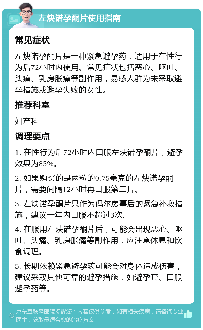 左炔诺孕酮片使用指南 常见症状 左炔诺孕酮片是一种紧急避孕药，适用于在性行为后72小时内使用。常见症状包括恶心、呕吐、头痛、乳房胀痛等副作用，易感人群为未采取避孕措施或避孕失败的女性。 推荐科室 妇产科 调理要点 1. 在性行为后72小时内口服左炔诺孕酮片，避孕效果为85%。 2. 如果购买的是两粒的0.75毫克的左炔诺孕酮片，需要间隔12小时再口服第二片。 3. 左炔诺孕酮片只作为偶尔房事后的紧急补救措施，建议一年内口服不超过3次。 4. 在服用左炔诺孕酮片后，可能会出现恶心、呕吐、头痛、乳房胀痛等副作用，应注意休息和饮食调理。 5. 长期依赖紧急避孕药可能会对身体造成伤害，建议采取其他可靠的避孕措施，如避孕套、口服避孕药等。