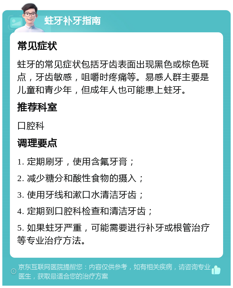 蛀牙补牙指南 常见症状 蛀牙的常见症状包括牙齿表面出现黑色或棕色斑点，牙齿敏感，咀嚼时疼痛等。易感人群主要是儿童和青少年，但成年人也可能患上蛀牙。 推荐科室 口腔科 调理要点 1. 定期刷牙，使用含氟牙膏； 2. 减少糖分和酸性食物的摄入； 3. 使用牙线和漱口水清洁牙齿； 4. 定期到口腔科检查和清洁牙齿； 5. 如果蛀牙严重，可能需要进行补牙或根管治疗等专业治疗方法。