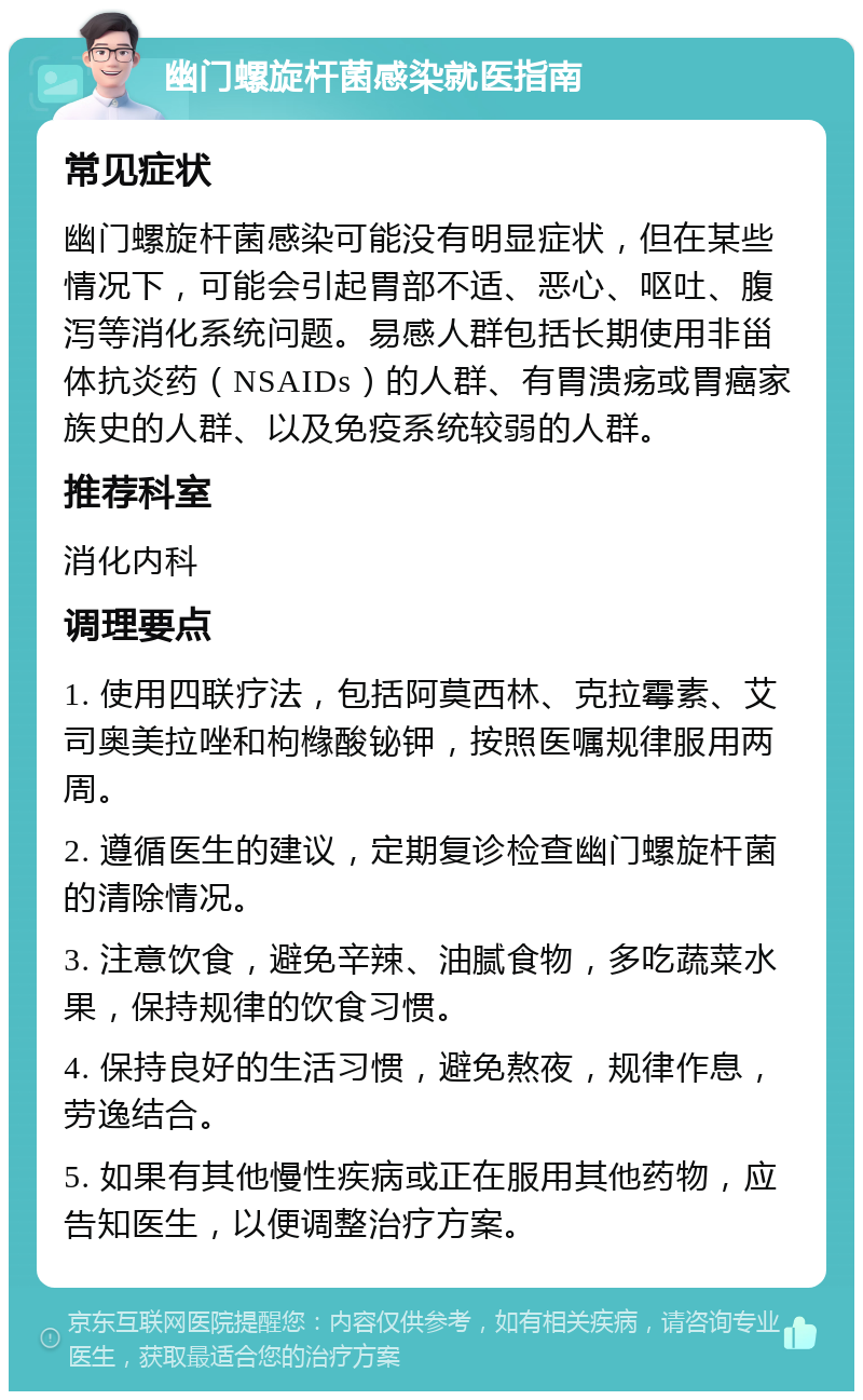 幽门螺旋杆菌感染就医指南 常见症状 幽门螺旋杆菌感染可能没有明显症状，但在某些情况下，可能会引起胃部不适、恶心、呕吐、腹泻等消化系统问题。易感人群包括长期使用非甾体抗炎药（NSAIDs）的人群、有胃溃疡或胃癌家族史的人群、以及免疫系统较弱的人群。 推荐科室 消化内科 调理要点 1. 使用四联疗法，包括阿莫西林、克拉霉素、艾司奥美拉唑和枸橼酸铋钾，按照医嘱规律服用两周。 2. 遵循医生的建议，定期复诊检查幽门螺旋杆菌的清除情况。 3. 注意饮食，避免辛辣、油腻食物，多吃蔬菜水果，保持规律的饮食习惯。 4. 保持良好的生活习惯，避免熬夜，规律作息，劳逸结合。 5. 如果有其他慢性疾病或正在服用其他药物，应告知医生，以便调整治疗方案。