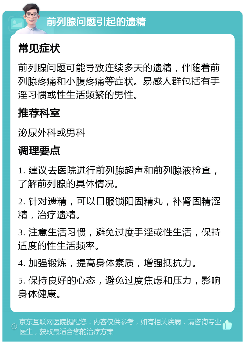 前列腺问题引起的遗精 常见症状 前列腺问题可能导致连续多天的遗精，伴随着前列腺疼痛和小腹疼痛等症状。易感人群包括有手淫习惯或性生活频繁的男性。 推荐科室 泌尿外科或男科 调理要点 1. 建议去医院进行前列腺超声和前列腺液检查，了解前列腺的具体情况。 2. 针对遗精，可以口服锁阳固精丸，补肾固精涩精，治疗遗精。 3. 注意生活习惯，避免过度手淫或性生活，保持适度的性生活频率。 4. 加强锻炼，提高身体素质，增强抵抗力。 5. 保持良好的心态，避免过度焦虑和压力，影响身体健康。