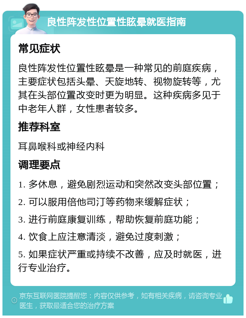 良性阵发性位置性眩晕就医指南 常见症状 良性阵发性位置性眩晕是一种常见的前庭疾病，主要症状包括头晕、天旋地转、视物旋转等，尤其在头部位置改变时更为明显。这种疾病多见于中老年人群，女性患者较多。 推荐科室 耳鼻喉科或神经内科 调理要点 1. 多休息，避免剧烈运动和突然改变头部位置； 2. 可以服用倍他司汀等药物来缓解症状； 3. 进行前庭康复训练，帮助恢复前庭功能； 4. 饮食上应注意清淡，避免过度刺激； 5. 如果症状严重或持续不改善，应及时就医，进行专业治疗。