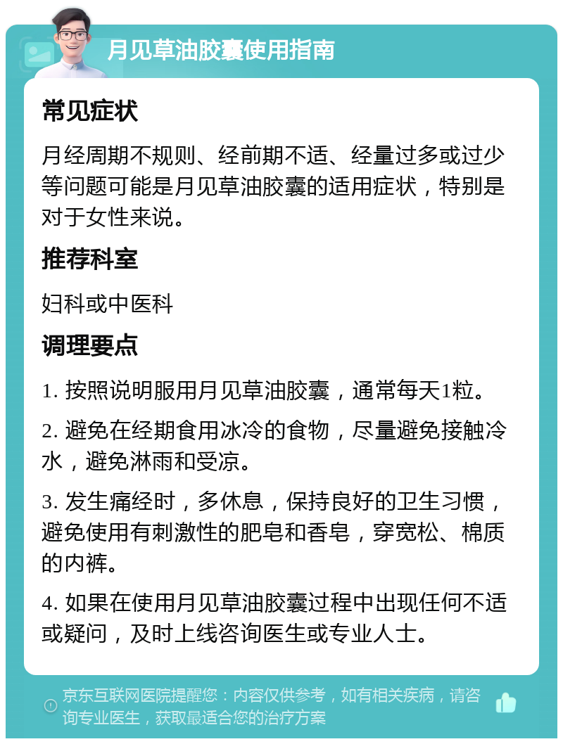 月见草油胶囊使用指南 常见症状 月经周期不规则、经前期不适、经量过多或过少等问题可能是月见草油胶囊的适用症状，特别是对于女性来说。 推荐科室 妇科或中医科 调理要点 1. 按照说明服用月见草油胶囊，通常每天1粒。 2. 避免在经期食用冰冷的食物，尽量避免接触冷水，避免淋雨和受凉。 3. 发生痛经时，多休息，保持良好的卫生习惯，避免使用有刺激性的肥皂和香皂，穿宽松、棉质的内裤。 4. 如果在使用月见草油胶囊过程中出现任何不适或疑问，及时上线咨询医生或专业人士。