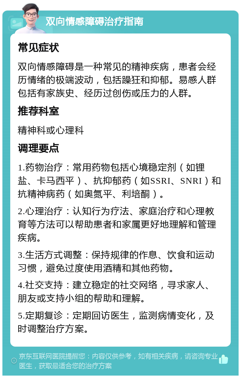 双向情感障碍治疗指南 常见症状 双向情感障碍是一种常见的精神疾病，患者会经历情绪的极端波动，包括躁狂和抑郁。易感人群包括有家族史、经历过创伤或压力的人群。 推荐科室 精神科或心理科 调理要点 1.药物治疗：常用药物包括心境稳定剂（如锂盐、卡马西平）、抗抑郁药（如SSRI、SNRI）和抗精神病药（如奥氮平、利培酮）。 2.心理治疗：认知行为疗法、家庭治疗和心理教育等方法可以帮助患者和家属更好地理解和管理疾病。 3.生活方式调整：保持规律的作息、饮食和运动习惯，避免过度使用酒精和其他药物。 4.社交支持：建立稳定的社交网络，寻求家人、朋友或支持小组的帮助和理解。 5.定期复诊：定期回访医生，监测病情变化，及时调整治疗方案。