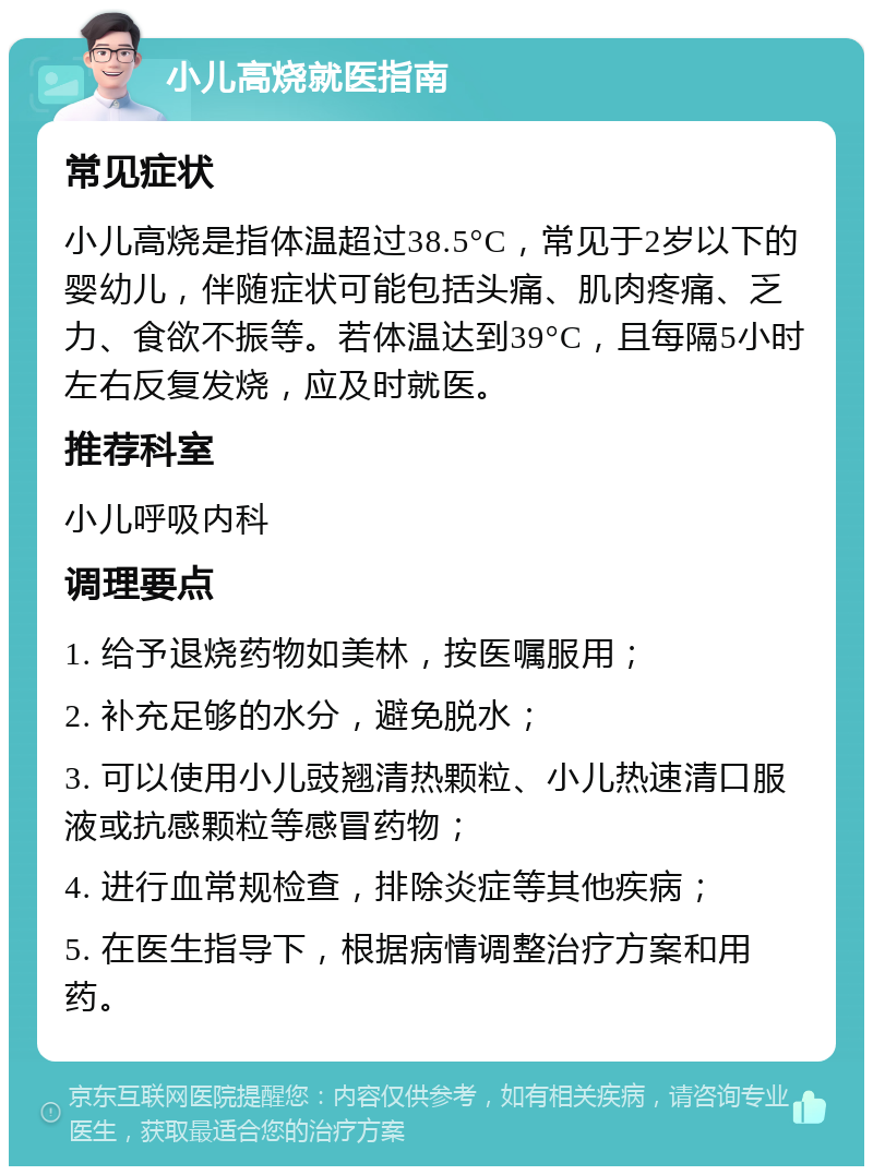 小儿高烧就医指南 常见症状 小儿高烧是指体温超过38.5°C，常见于2岁以下的婴幼儿，伴随症状可能包括头痛、肌肉疼痛、乏力、食欲不振等。若体温达到39°C，且每隔5小时左右反复发烧，应及时就医。 推荐科室 小儿呼吸内科 调理要点 1. 给予退烧药物如美林，按医嘱服用； 2. 补充足够的水分，避免脱水； 3. 可以使用小儿豉翘清热颗粒、小儿热速清口服液或抗感颗粒等感冒药物； 4. 进行血常规检查，排除炎症等其他疾病； 5. 在医生指导下，根据病情调整治疗方案和用药。