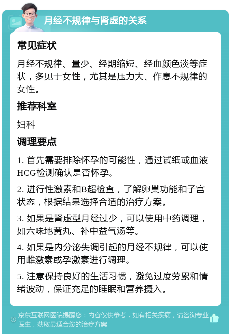 月经不规律与肾虚的关系 常见症状 月经不规律、量少、经期缩短、经血颜色淡等症状，多见于女性，尤其是压力大、作息不规律的女性。 推荐科室 妇科 调理要点 1. 首先需要排除怀孕的可能性，通过试纸或血液HCG检测确认是否怀孕。 2. 进行性激素和B超检查，了解卵巢功能和子宫状态，根据结果选择合适的治疗方案。 3. 如果是肾虚型月经过少，可以使用中药调理，如六味地黄丸、补中益气汤等。 4. 如果是内分泌失调引起的月经不规律，可以使用雌激素或孕激素进行调理。 5. 注意保持良好的生活习惯，避免过度劳累和情绪波动，保证充足的睡眠和营养摄入。