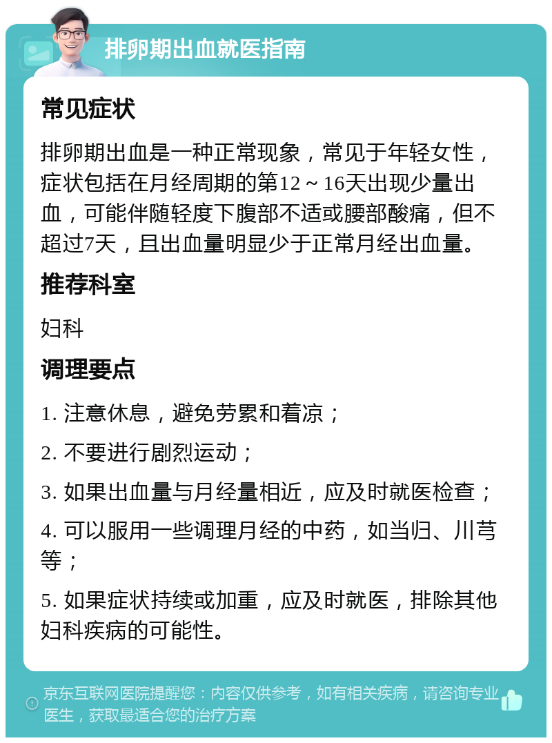 排卵期出血就医指南 常见症状 排卵期出血是一种正常现象，常见于年轻女性，症状包括在月经周期的第12～16天出现少量出血，可能伴随轻度下腹部不适或腰部酸痛，但不超过7天，且出血量明显少于正常月经出血量。 推荐科室 妇科 调理要点 1. 注意休息，避免劳累和着凉； 2. 不要进行剧烈运动； 3. 如果出血量与月经量相近，应及时就医检查； 4. 可以服用一些调理月经的中药，如当归、川芎等； 5. 如果症状持续或加重，应及时就医，排除其他妇科疾病的可能性。