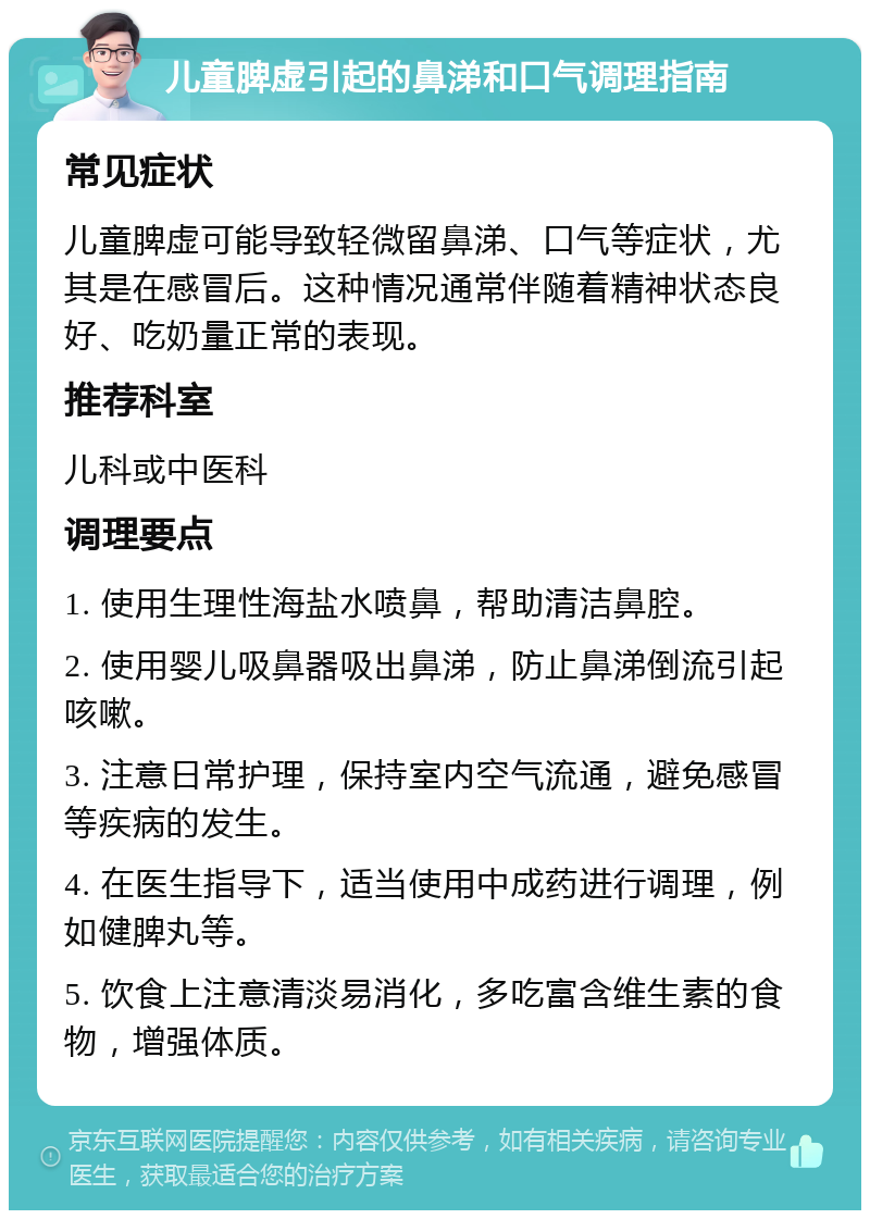 儿童脾虚引起的鼻涕和口气调理指南 常见症状 儿童脾虚可能导致轻微留鼻涕、口气等症状，尤其是在感冒后。这种情况通常伴随着精神状态良好、吃奶量正常的表现。 推荐科室 儿科或中医科 调理要点 1. 使用生理性海盐水喷鼻，帮助清洁鼻腔。 2. 使用婴儿吸鼻器吸出鼻涕，防止鼻涕倒流引起咳嗽。 3. 注意日常护理，保持室内空气流通，避免感冒等疾病的发生。 4. 在医生指导下，适当使用中成药进行调理，例如健脾丸等。 5. 饮食上注意清淡易消化，多吃富含维生素的食物，增强体质。