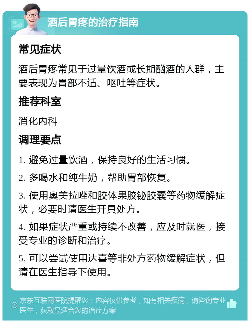 酒后胃疼的治疗指南 常见症状 酒后胃疼常见于过量饮酒或长期酗酒的人群，主要表现为胃部不适、呕吐等症状。 推荐科室 消化内科 调理要点 1. 避免过量饮酒，保持良好的生活习惯。 2. 多喝水和纯牛奶，帮助胃部恢复。 3. 使用奥美拉唑和胶体果胶铋胶囊等药物缓解症状，必要时请医生开具处方。 4. 如果症状严重或持续不改善，应及时就医，接受专业的诊断和治疗。 5. 可以尝试使用达喜等非处方药物缓解症状，但请在医生指导下使用。