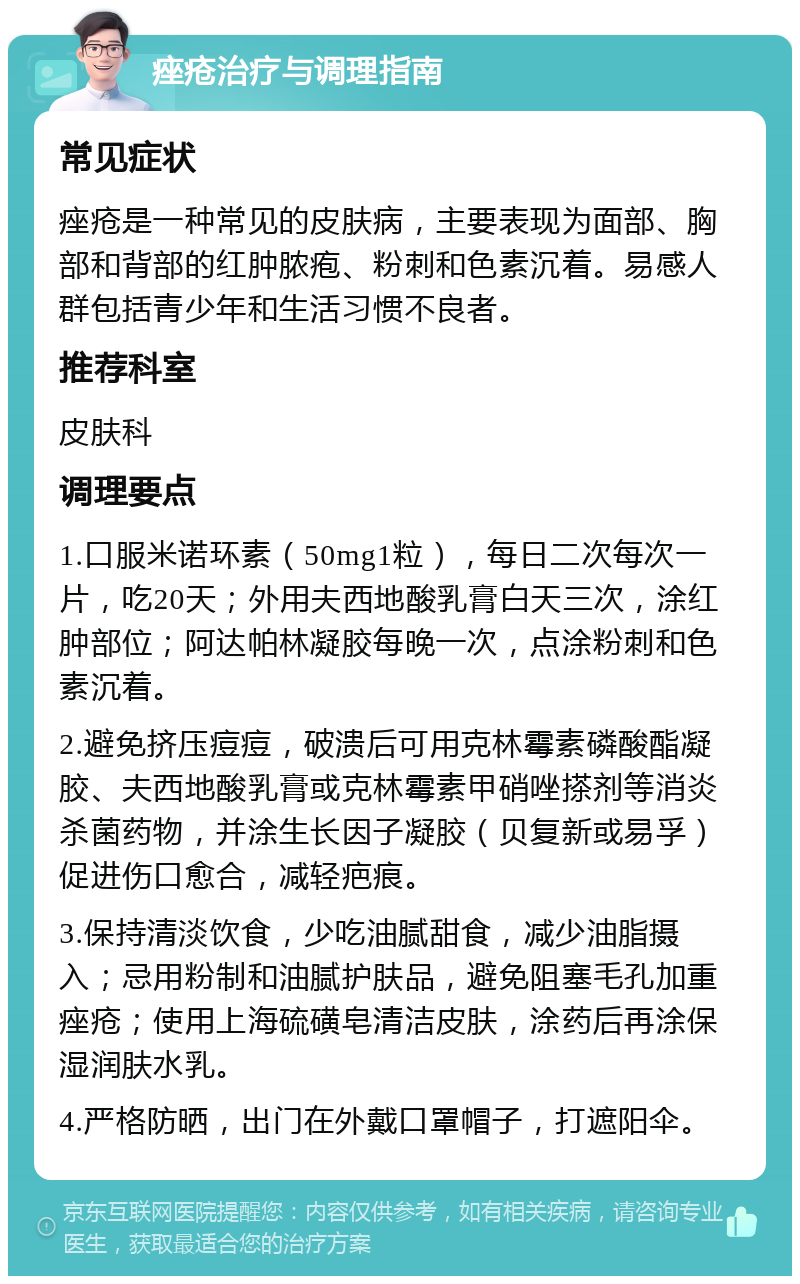 痤疮治疗与调理指南 常见症状 痤疮是一种常见的皮肤病，主要表现为面部、胸部和背部的红肿脓疱、粉刺和色素沉着。易感人群包括青少年和生活习惯不良者。 推荐科室 皮肤科 调理要点 1.口服米诺环素（50mg1粒），每日二次每次一片，吃20天；外用夫西地酸乳膏白天三次，涂红肿部位；阿达帕林凝胶每晚一次，点涂粉刺和色素沉着。 2.避免挤压痘痘，破溃后可用克林霉素磷酸酯凝胶、夫西地酸乳膏或克林霉素甲硝唑搽剂等消炎杀菌药物，并涂生长因子凝胶（贝复新或易孚）促进伤口愈合，减轻疤痕。 3.保持清淡饮食，少吃油腻甜食，减少油脂摄入；忌用粉制和油腻护肤品，避免阻塞毛孔加重痤疮；使用上海硫磺皂清洁皮肤，涂药后再涂保湿润肤水乳。 4.严格防晒，出门在外戴口罩帽子，打遮阳伞。