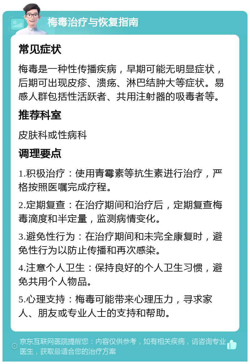 梅毒治疗与恢复指南 常见症状 梅毒是一种性传播疾病，早期可能无明显症状，后期可出现皮疹、溃疡、淋巴结肿大等症状。易感人群包括性活跃者、共用注射器的吸毒者等。 推荐科室 皮肤科或性病科 调理要点 1.积极治疗：使用青霉素等抗生素进行治疗，严格按照医嘱完成疗程。 2.定期复查：在治疗期间和治疗后，定期复查梅毒滴度和半定量，监测病情变化。 3.避免性行为：在治疗期间和未完全康复时，避免性行为以防止传播和再次感染。 4.注意个人卫生：保持良好的个人卫生习惯，避免共用个人物品。 5.心理支持：梅毒可能带来心理压力，寻求家人、朋友或专业人士的支持和帮助。