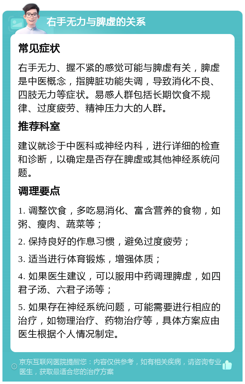 右手无力与脾虚的关系 常见症状 右手无力、握不紧的感觉可能与脾虚有关，脾虚是中医概念，指脾脏功能失调，导致消化不良、四肢无力等症状。易感人群包括长期饮食不规律、过度疲劳、精神压力大的人群。 推荐科室 建议就诊于中医科或神经内科，进行详细的检查和诊断，以确定是否存在脾虚或其他神经系统问题。 调理要点 1. 调整饮食，多吃易消化、富含营养的食物，如粥、瘦肉、蔬菜等； 2. 保持良好的作息习惯，避免过度疲劳； 3. 适当进行体育锻炼，增强体质； 4. 如果医生建议，可以服用中药调理脾虚，如四君子汤、六君子汤等； 5. 如果存在神经系统问题，可能需要进行相应的治疗，如物理治疗、药物治疗等，具体方案应由医生根据个人情况制定。