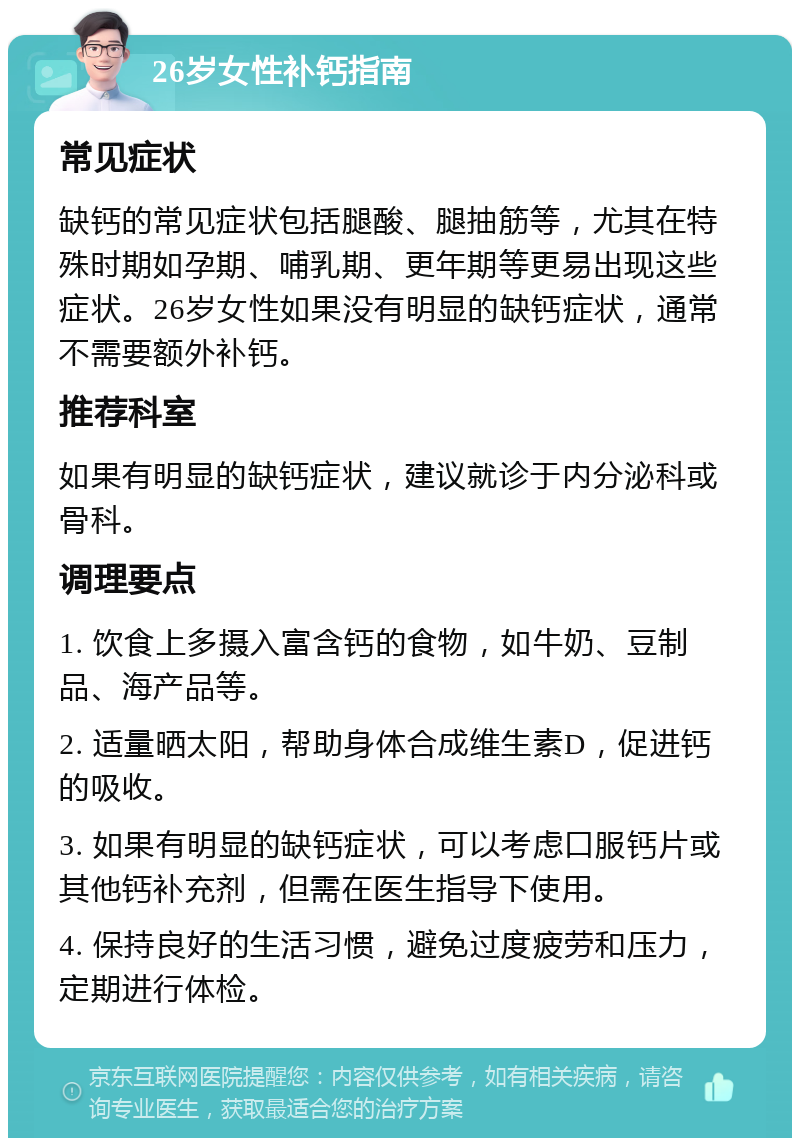 26岁女性补钙指南 常见症状 缺钙的常见症状包括腿酸、腿抽筋等，尤其在特殊时期如孕期、哺乳期、更年期等更易出现这些症状。26岁女性如果没有明显的缺钙症状，通常不需要额外补钙。 推荐科室 如果有明显的缺钙症状，建议就诊于内分泌科或骨科。 调理要点 1. 饮食上多摄入富含钙的食物，如牛奶、豆制品、海产品等。 2. 适量晒太阳，帮助身体合成维生素D，促进钙的吸收。 3. 如果有明显的缺钙症状，可以考虑口服钙片或其他钙补充剂，但需在医生指导下使用。 4. 保持良好的生活习惯，避免过度疲劳和压力，定期进行体检。