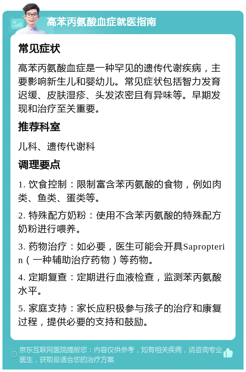 高苯丙氨酸血症就医指南 常见症状 高苯丙氨酸血症是一种罕见的遗传代谢疾病，主要影响新生儿和婴幼儿。常见症状包括智力发育迟缓、皮肤湿疹、头发浓密且有异味等。早期发现和治疗至关重要。 推荐科室 儿科、遗传代谢科 调理要点 1. 饮食控制：限制富含苯丙氨酸的食物，例如肉类、鱼类、蛋类等。 2. 特殊配方奶粉：使用不含苯丙氨酸的特殊配方奶粉进行喂养。 3. 药物治疗：如必要，医生可能会开具Sapropterin（一种辅助治疗药物）等药物。 4. 定期复查：定期进行血液检查，监测苯丙氨酸水平。 5. 家庭支持：家长应积极参与孩子的治疗和康复过程，提供必要的支持和鼓励。