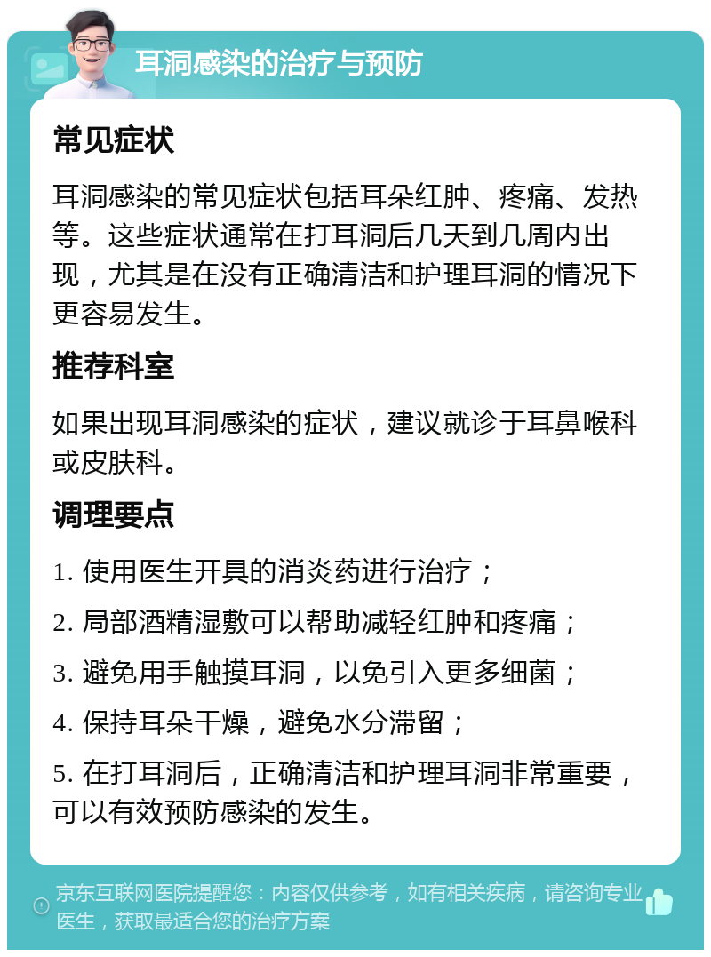 耳洞感染的治疗与预防 常见症状 耳洞感染的常见症状包括耳朵红肿、疼痛、发热等。这些症状通常在打耳洞后几天到几周内出现，尤其是在没有正确清洁和护理耳洞的情况下更容易发生。 推荐科室 如果出现耳洞感染的症状，建议就诊于耳鼻喉科或皮肤科。 调理要点 1. 使用医生开具的消炎药进行治疗； 2. 局部酒精湿敷可以帮助减轻红肿和疼痛； 3. 避免用手触摸耳洞，以免引入更多细菌； 4. 保持耳朵干燥，避免水分滞留； 5. 在打耳洞后，正确清洁和护理耳洞非常重要，可以有效预防感染的发生。