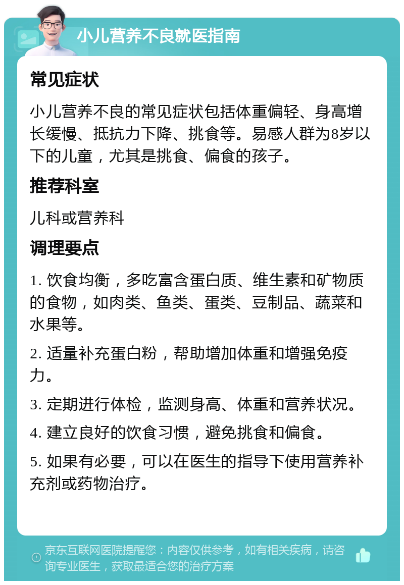 小儿营养不良就医指南 常见症状 小儿营养不良的常见症状包括体重偏轻、身高增长缓慢、抵抗力下降、挑食等。易感人群为8岁以下的儿童，尤其是挑食、偏食的孩子。 推荐科室 儿科或营养科 调理要点 1. 饮食均衡，多吃富含蛋白质、维生素和矿物质的食物，如肉类、鱼类、蛋类、豆制品、蔬菜和水果等。 2. 适量补充蛋白粉，帮助增加体重和增强免疫力。 3. 定期进行体检，监测身高、体重和营养状况。 4. 建立良好的饮食习惯，避免挑食和偏食。 5. 如果有必要，可以在医生的指导下使用营养补充剂或药物治疗。