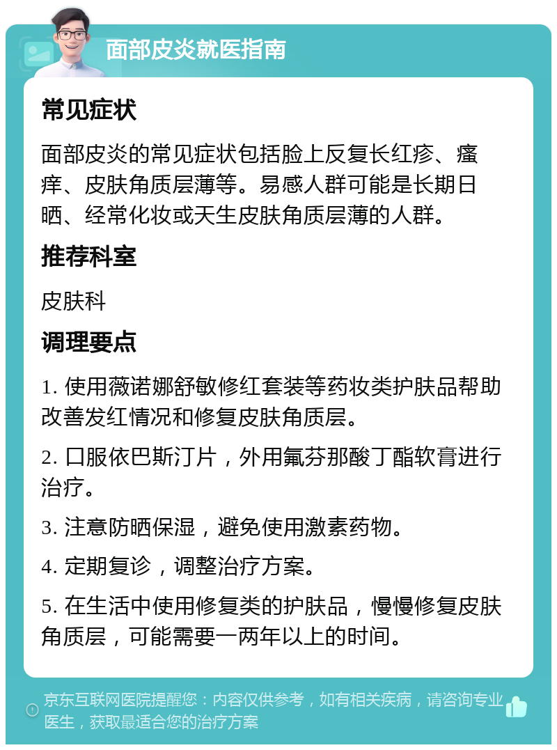 面部皮炎就医指南 常见症状 面部皮炎的常见症状包括脸上反复长红疹、瘙痒、皮肤角质层薄等。易感人群可能是长期日晒、经常化妆或天生皮肤角质层薄的人群。 推荐科室 皮肤科 调理要点 1. 使用薇诺娜舒敏修红套装等药妆类护肤品帮助改善发红情况和修复皮肤角质层。 2. 口服依巴斯汀片，外用氟芬那酸丁酯软膏进行治疗。 3. 注意防晒保湿，避免使用激素药物。 4. 定期复诊，调整治疗方案。 5. 在生活中使用修复类的护肤品，慢慢修复皮肤角质层，可能需要一两年以上的时间。