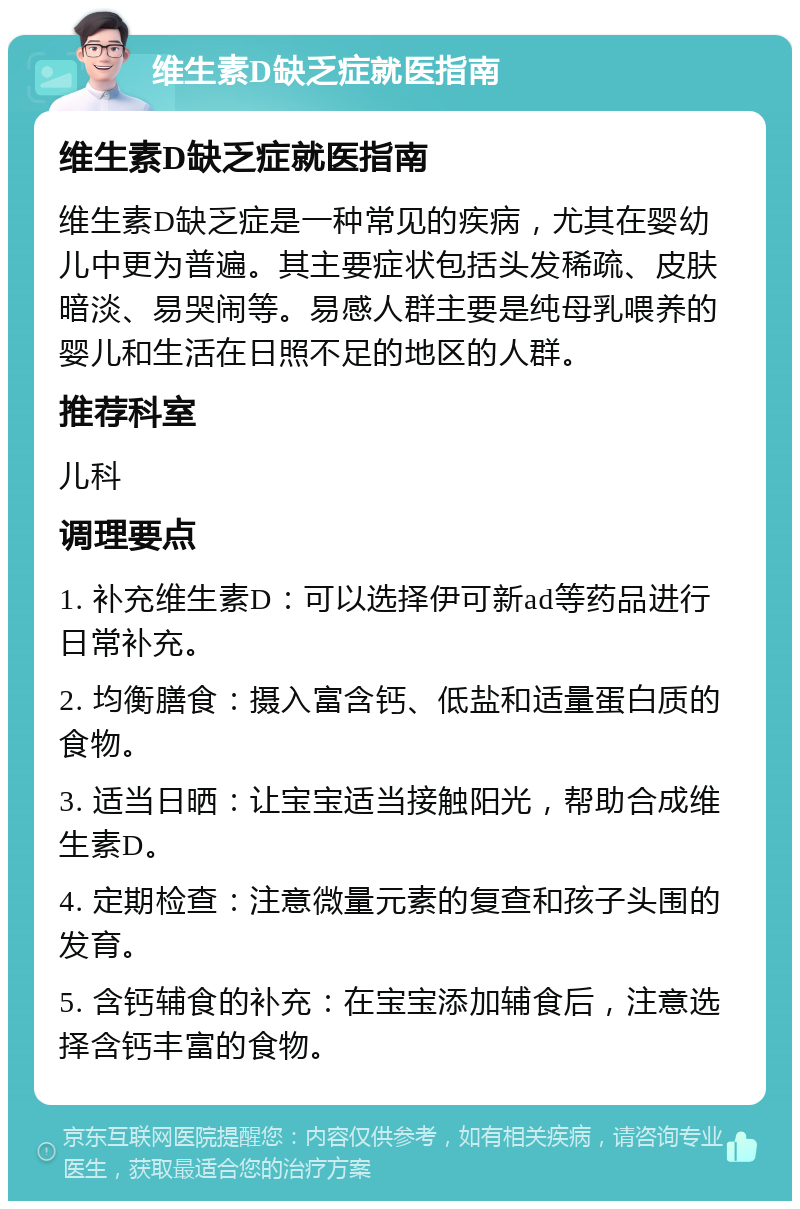 维生素D缺乏症就医指南 维生素D缺乏症就医指南 维生素D缺乏症是一种常见的疾病，尤其在婴幼儿中更为普遍。其主要症状包括头发稀疏、皮肤暗淡、易哭闹等。易感人群主要是纯母乳喂养的婴儿和生活在日照不足的地区的人群。 推荐科室 儿科 调理要点 1. 补充维生素D：可以选择伊可新ad等药品进行日常补充。 2. 均衡膳食：摄入富含钙、低盐和适量蛋白质的食物。 3. 适当日晒：让宝宝适当接触阳光，帮助合成维生素D。 4. 定期检查：注意微量元素的复查和孩子头围的发育。 5. 含钙辅食的补充：在宝宝添加辅食后，注意选择含钙丰富的食物。