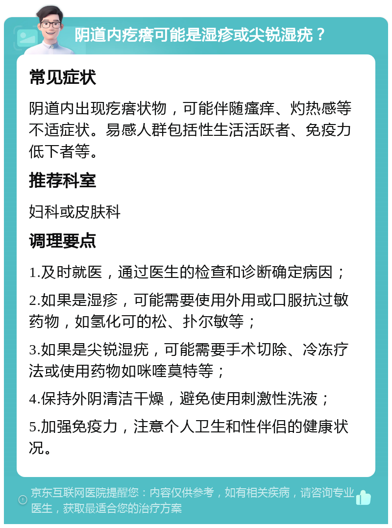 阴道内疙瘩可能是湿疹或尖锐湿疣？ 常见症状 阴道内出现疙瘩状物，可能伴随瘙痒、灼热感等不适症状。易感人群包括性生活活跃者、免疫力低下者等。 推荐科室 妇科或皮肤科 调理要点 1.及时就医，通过医生的检查和诊断确定病因； 2.如果是湿疹，可能需要使用外用或口服抗过敏药物，如氢化可的松、扑尔敏等； 3.如果是尖锐湿疣，可能需要手术切除、冷冻疗法或使用药物如咪喹莫特等； 4.保持外阴清洁干燥，避免使用刺激性洗液； 5.加强免疫力，注意个人卫生和性伴侣的健康状况。