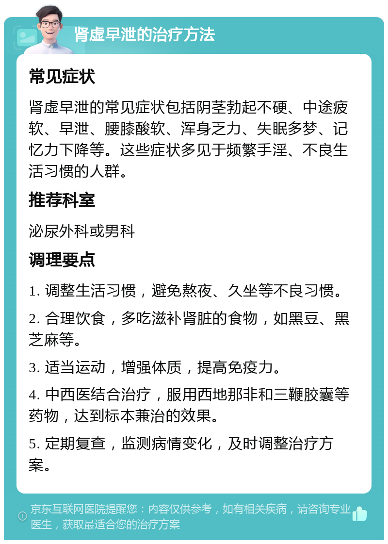 肾虚早泄的治疗方法 常见症状 肾虚早泄的常见症状包括阴茎勃起不硬、中途疲软、早泄、腰膝酸软、浑身乏力、失眠多梦、记忆力下降等。这些症状多见于频繁手淫、不良生活习惯的人群。 推荐科室 泌尿外科或男科 调理要点 1. 调整生活习惯，避免熬夜、久坐等不良习惯。 2. 合理饮食，多吃滋补肾脏的食物，如黑豆、黑芝麻等。 3. 适当运动，增强体质，提高免疫力。 4. 中西医结合治疗，服用西地那非和三鞭胶囊等药物，达到标本兼治的效果。 5. 定期复查，监测病情变化，及时调整治疗方案。