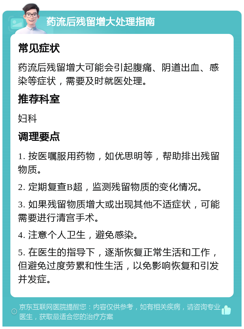 药流后残留增大处理指南 常见症状 药流后残留增大可能会引起腹痛、阴道出血、感染等症状，需要及时就医处理。 推荐科室 妇科 调理要点 1. 按医嘱服用药物，如优思明等，帮助排出残留物质。 2. 定期复查B超，监测残留物质的变化情况。 3. 如果残留物质增大或出现其他不适症状，可能需要进行清宫手术。 4. 注意个人卫生，避免感染。 5. 在医生的指导下，逐渐恢复正常生活和工作，但避免过度劳累和性生活，以免影响恢复和引发并发症。