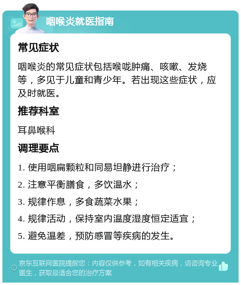 咽喉炎就医指南 常见症状 咽喉炎的常见症状包括喉咙肿痛、咳嗽、发烧等，多见于儿童和青少年。若出现这些症状，应及时就医。 推荐科室 耳鼻喉科 调理要点 1. 使用咽扁颗粒和同易坦静进行治疗； 2. 注意平衡膳食，多饮温水； 3. 规律作息，多食蔬菜水果； 4. 规律活动，保持室内温度湿度恒定适宜； 5. 避免温差，预防感冒等疾病的发生。