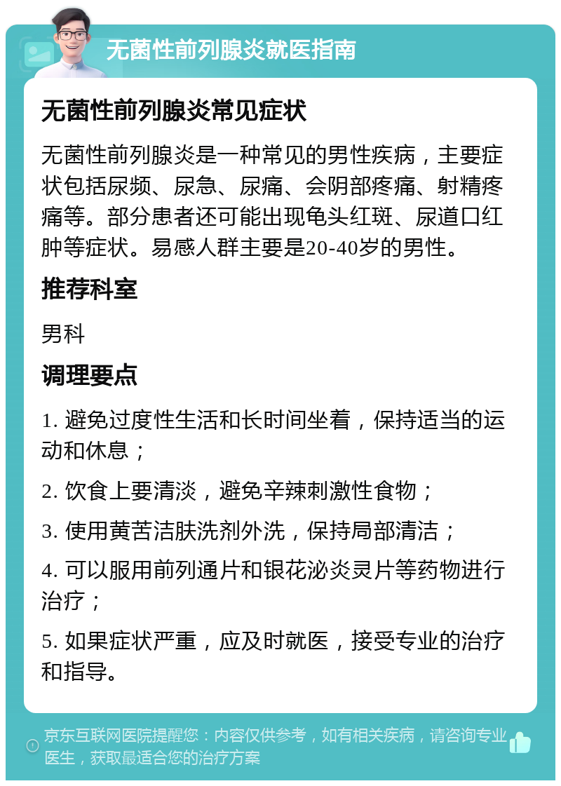 无菌性前列腺炎就医指南 无菌性前列腺炎常见症状 无菌性前列腺炎是一种常见的男性疾病，主要症状包括尿频、尿急、尿痛、会阴部疼痛、射精疼痛等。部分患者还可能出现龟头红斑、尿道口红肿等症状。易感人群主要是20-40岁的男性。 推荐科室 男科 调理要点 1. 避免过度性生活和长时间坐着，保持适当的运动和休息； 2. 饮食上要清淡，避免辛辣刺激性食物； 3. 使用黄苦洁肤洗剂外洗，保持局部清洁； 4. 可以服用前列通片和银花泌炎灵片等药物进行治疗； 5. 如果症状严重，应及时就医，接受专业的治疗和指导。