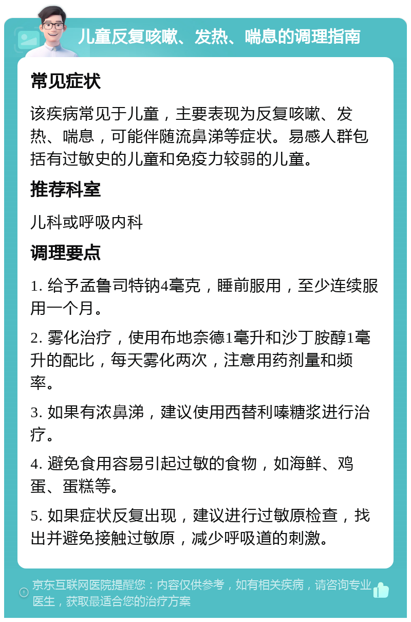 儿童反复咳嗽、发热、喘息的调理指南 常见症状 该疾病常见于儿童，主要表现为反复咳嗽、发热、喘息，可能伴随流鼻涕等症状。易感人群包括有过敏史的儿童和免疫力较弱的儿童。 推荐科室 儿科或呼吸内科 调理要点 1. 给予孟鲁司特钠4毫克，睡前服用，至少连续服用一个月。 2. 雾化治疗，使用布地奈德1毫升和沙丁胺醇1毫升的配比，每天雾化两次，注意用药剂量和频率。 3. 如果有浓鼻涕，建议使用西替利嗪糖浆进行治疗。 4. 避免食用容易引起过敏的食物，如海鲜、鸡蛋、蛋糕等。 5. 如果症状反复出现，建议进行过敏原检查，找出并避免接触过敏原，减少呼吸道的刺激。