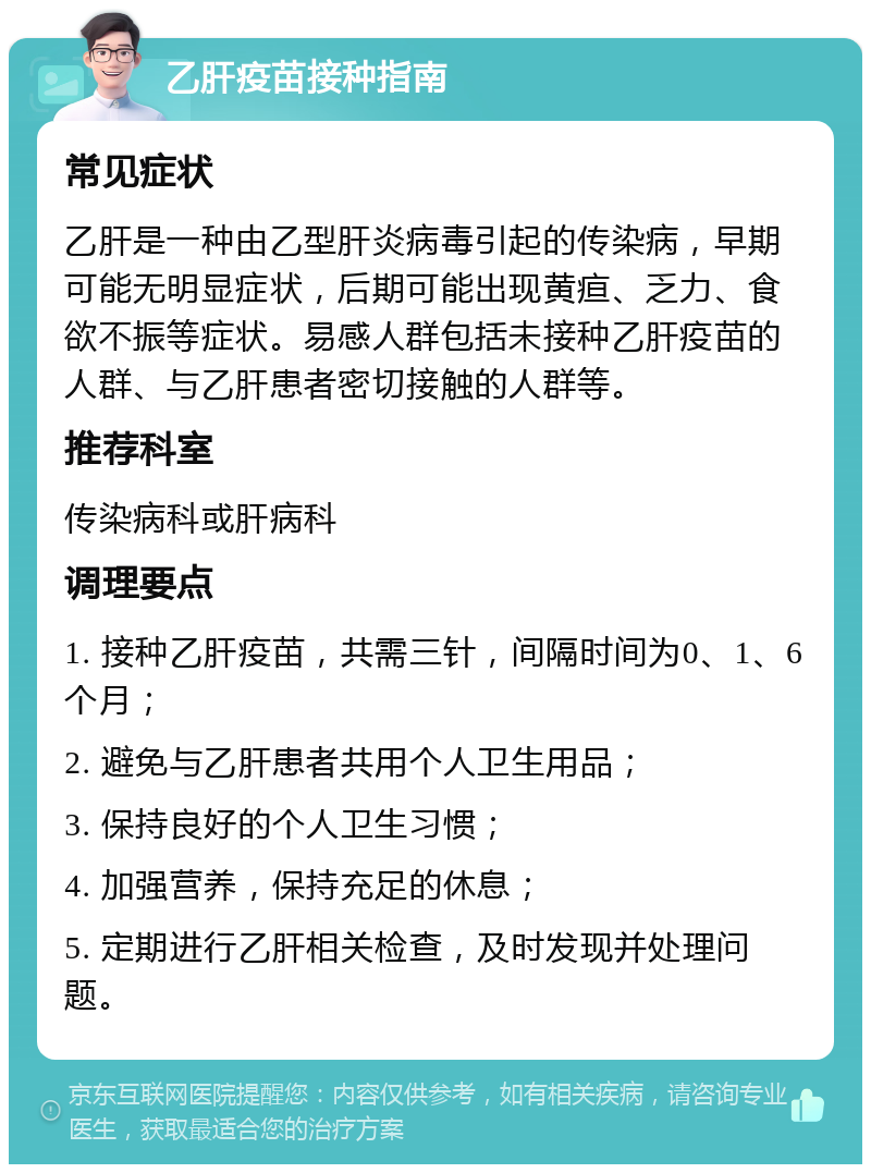 乙肝疫苗接种指南 常见症状 乙肝是一种由乙型肝炎病毒引起的传染病，早期可能无明显症状，后期可能出现黄疸、乏力、食欲不振等症状。易感人群包括未接种乙肝疫苗的人群、与乙肝患者密切接触的人群等。 推荐科室 传染病科或肝病科 调理要点 1. 接种乙肝疫苗，共需三针，间隔时间为0、1、6个月； 2. 避免与乙肝患者共用个人卫生用品； 3. 保持良好的个人卫生习惯； 4. 加强营养，保持充足的休息； 5. 定期进行乙肝相关检查，及时发现并处理问题。