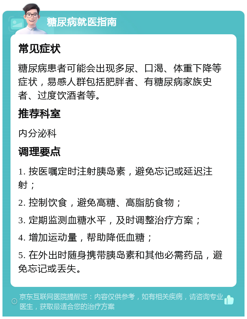 糖尿病就医指南 常见症状 糖尿病患者可能会出现多尿、口渴、体重下降等症状，易感人群包括肥胖者、有糖尿病家族史者、过度饮酒者等。 推荐科室 内分泌科 调理要点 1. 按医嘱定时注射胰岛素，避免忘记或延迟注射； 2. 控制饮食，避免高糖、高脂肪食物； 3. 定期监测血糖水平，及时调整治疗方案； 4. 增加运动量，帮助降低血糖； 5. 在外出时随身携带胰岛素和其他必需药品，避免忘记或丢失。