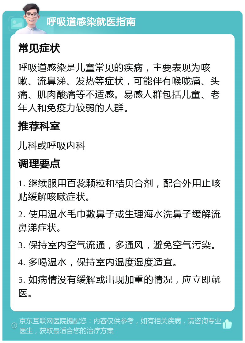 呼吸道感染就医指南 常见症状 呼吸道感染是儿童常见的疾病，主要表现为咳嗽、流鼻涕、发热等症状，可能伴有喉咙痛、头痛、肌肉酸痛等不适感。易感人群包括儿童、老年人和免疫力较弱的人群。 推荐科室 儿科或呼吸内科 调理要点 1. 继续服用百蕊颗粒和桔贝合剂，配合外用止咳贴缓解咳嗽症状。 2. 使用温水毛巾敷鼻子或生理海水洗鼻子缓解流鼻涕症状。 3. 保持室内空气流通，多通风，避免空气污染。 4. 多喝温水，保持室内温度湿度适宜。 5. 如病情没有缓解或出现加重的情况，应立即就医。