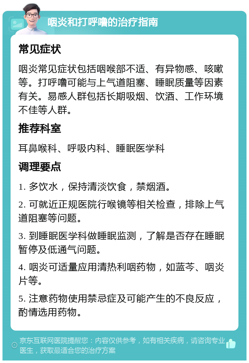 咽炎和打呼噜的治疗指南 常见症状 咽炎常见症状包括咽喉部不适、有异物感、咳嗽等。打呼噜可能与上气道阻塞、睡眠质量等因素有关。易感人群包括长期吸烟、饮酒、工作环境不佳等人群。 推荐科室 耳鼻喉科、呼吸内科、睡眠医学科 调理要点 1. 多饮水，保持清淡饮食，禁烟酒。 2. 可就近正规医院行喉镜等相关检查，排除上气道阻塞等问题。 3. 到睡眠医学科做睡眠监测，了解是否存在睡眠暂停及低通气问题。 4. 咽炎可适量应用清热利咽药物，如蓝芩、咽炎片等。 5. 注意药物使用禁忌症及可能产生的不良反应，酌情选用药物。