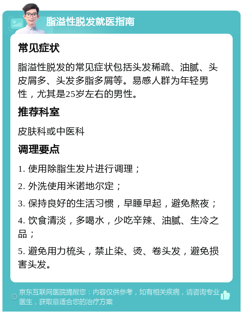 脂溢性脱发就医指南 常见症状 脂溢性脱发的常见症状包括头发稀疏、油腻、头皮屑多、头发多脂多屑等。易感人群为年轻男性，尤其是25岁左右的男性。 推荐科室 皮肤科或中医科 调理要点 1. 使用除脂生发片进行调理； 2. 外洗使用米诺地尔定； 3. 保持良好的生活习惯，早睡早起，避免熬夜； 4. 饮食清淡，多喝水，少吃辛辣、油腻、生冷之品； 5. 避免用力梳头，禁止染、烫、卷头发，避免损害头发。