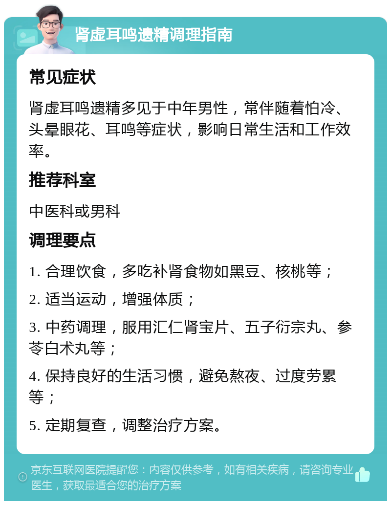 肾虚耳鸣遗精调理指南 常见症状 肾虚耳鸣遗精多见于中年男性，常伴随着怕冷、头晕眼花、耳鸣等症状，影响日常生活和工作效率。 推荐科室 中医科或男科 调理要点 1. 合理饮食，多吃补肾食物如黑豆、核桃等； 2. 适当运动，增强体质； 3. 中药调理，服用汇仁肾宝片、五子衍宗丸、参苓白术丸等； 4. 保持良好的生活习惯，避免熬夜、过度劳累等； 5. 定期复查，调整治疗方案。