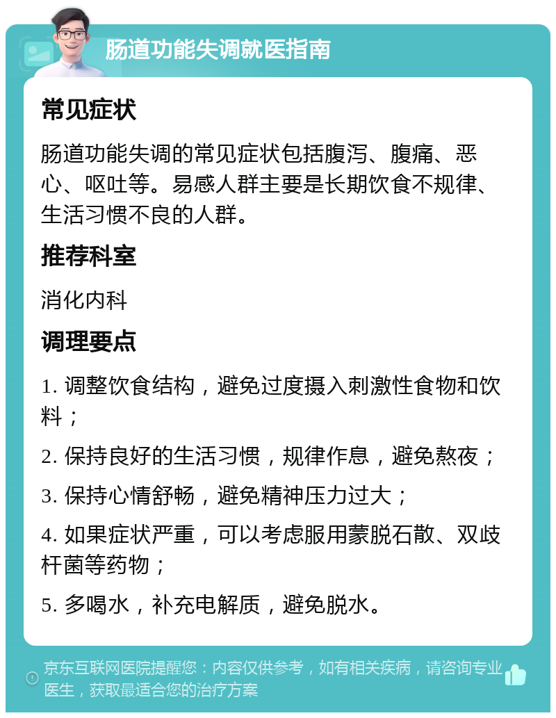 肠道功能失调就医指南 常见症状 肠道功能失调的常见症状包括腹泻、腹痛、恶心、呕吐等。易感人群主要是长期饮食不规律、生活习惯不良的人群。 推荐科室 消化内科 调理要点 1. 调整饮食结构，避免过度摄入刺激性食物和饮料； 2. 保持良好的生活习惯，规律作息，避免熬夜； 3. 保持心情舒畅，避免精神压力过大； 4. 如果症状严重，可以考虑服用蒙脱石散、双歧杆菌等药物； 5. 多喝水，补充电解质，避免脱水。