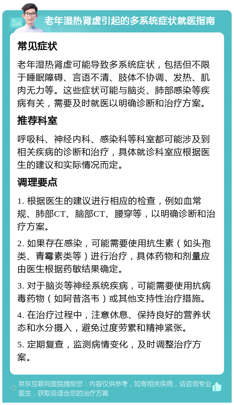 老年湿热肾虚引起的多系统症状就医指南 常见症状 老年湿热肾虚可能导致多系统症状，包括但不限于睡眠障碍、言语不清、肢体不协调、发热、肌肉无力等。这些症状可能与脑炎、肺部感染等疾病有关，需要及时就医以明确诊断和治疗方案。 推荐科室 呼吸科、神经内科、感染科等科室都可能涉及到相关疾病的诊断和治疗，具体就诊科室应根据医生的建议和实际情况而定。 调理要点 1. 根据医生的建议进行相应的检查，例如血常规、肺部CT、脑部CT、腰穿等，以明确诊断和治疗方案。 2. 如果存在感染，可能需要使用抗生素（如头孢类、青霉素类等）进行治疗，具体药物和剂量应由医生根据药敏结果确定。 3. 对于脑炎等神经系统疾病，可能需要使用抗病毒药物（如阿昔洛韦）或其他支持性治疗措施。 4. 在治疗过程中，注意休息、保持良好的营养状态和水分摄入，避免过度劳累和精神紧张。 5. 定期复查，监测病情变化，及时调整治疗方案。