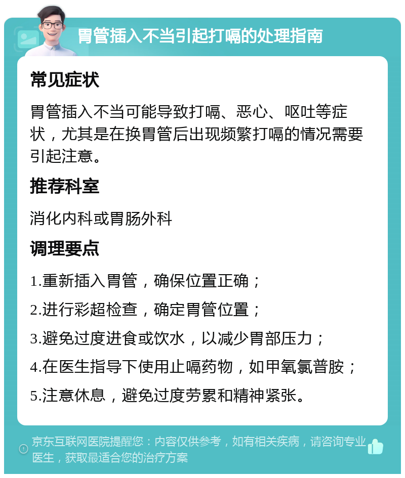 胃管插入不当引起打嗝的处理指南 常见症状 胃管插入不当可能导致打嗝、恶心、呕吐等症状，尤其是在换胃管后出现频繁打嗝的情况需要引起注意。 推荐科室 消化内科或胃肠外科 调理要点 1.重新插入胃管，确保位置正确； 2.进行彩超检查，确定胃管位置； 3.避免过度进食或饮水，以减少胃部压力； 4.在医生指导下使用止嗝药物，如甲氧氯普胺； 5.注意休息，避免过度劳累和精神紧张。