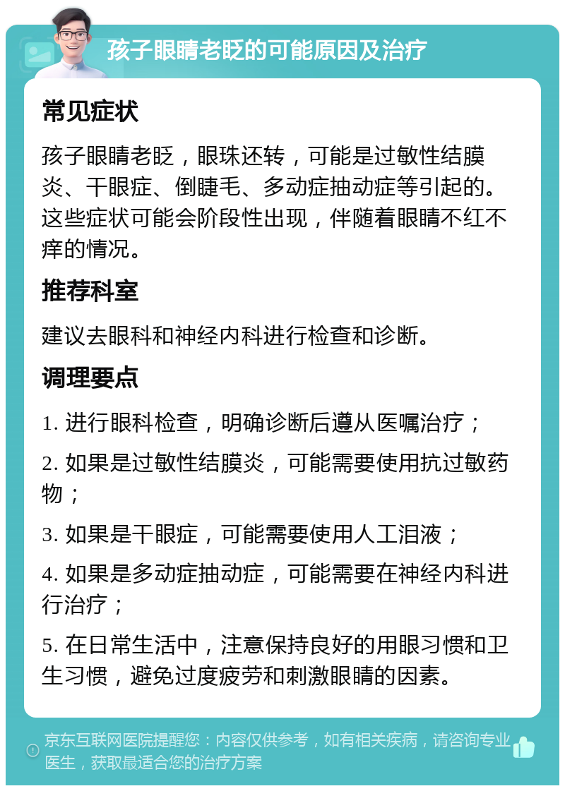 孩子眼睛老眨的可能原因及治疗 常见症状 孩子眼睛老眨，眼珠还转，可能是过敏性结膜炎、干眼症、倒睫毛、多动症抽动症等引起的。这些症状可能会阶段性出现，伴随着眼睛不红不痒的情况。 推荐科室 建议去眼科和神经内科进行检查和诊断。 调理要点 1. 进行眼科检查，明确诊断后遵从医嘱治疗； 2. 如果是过敏性结膜炎，可能需要使用抗过敏药物； 3. 如果是干眼症，可能需要使用人工泪液； 4. 如果是多动症抽动症，可能需要在神经内科进行治疗； 5. 在日常生活中，注意保持良好的用眼习惯和卫生习惯，避免过度疲劳和刺激眼睛的因素。