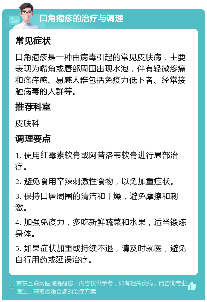 口角疱疹的治疗与调理 常见症状 口角疱疹是一种由病毒引起的常见皮肤病，主要表现为嘴角或唇部周围出现水泡，伴有轻微疼痛和瘙痒感。易感人群包括免疫力低下者、经常接触病毒的人群等。 推荐科室 皮肤科 调理要点 1. 使用红霉素软膏或阿昔洛韦软膏进行局部治疗。 2. 避免食用辛辣刺激性食物，以免加重症状。 3. 保持口唇周围的清洁和干燥，避免摩擦和刺激。 4. 加强免疫力，多吃新鲜蔬菜和水果，适当锻炼身体。 5. 如果症状加重或持续不退，请及时就医，避免自行用药或延误治疗。