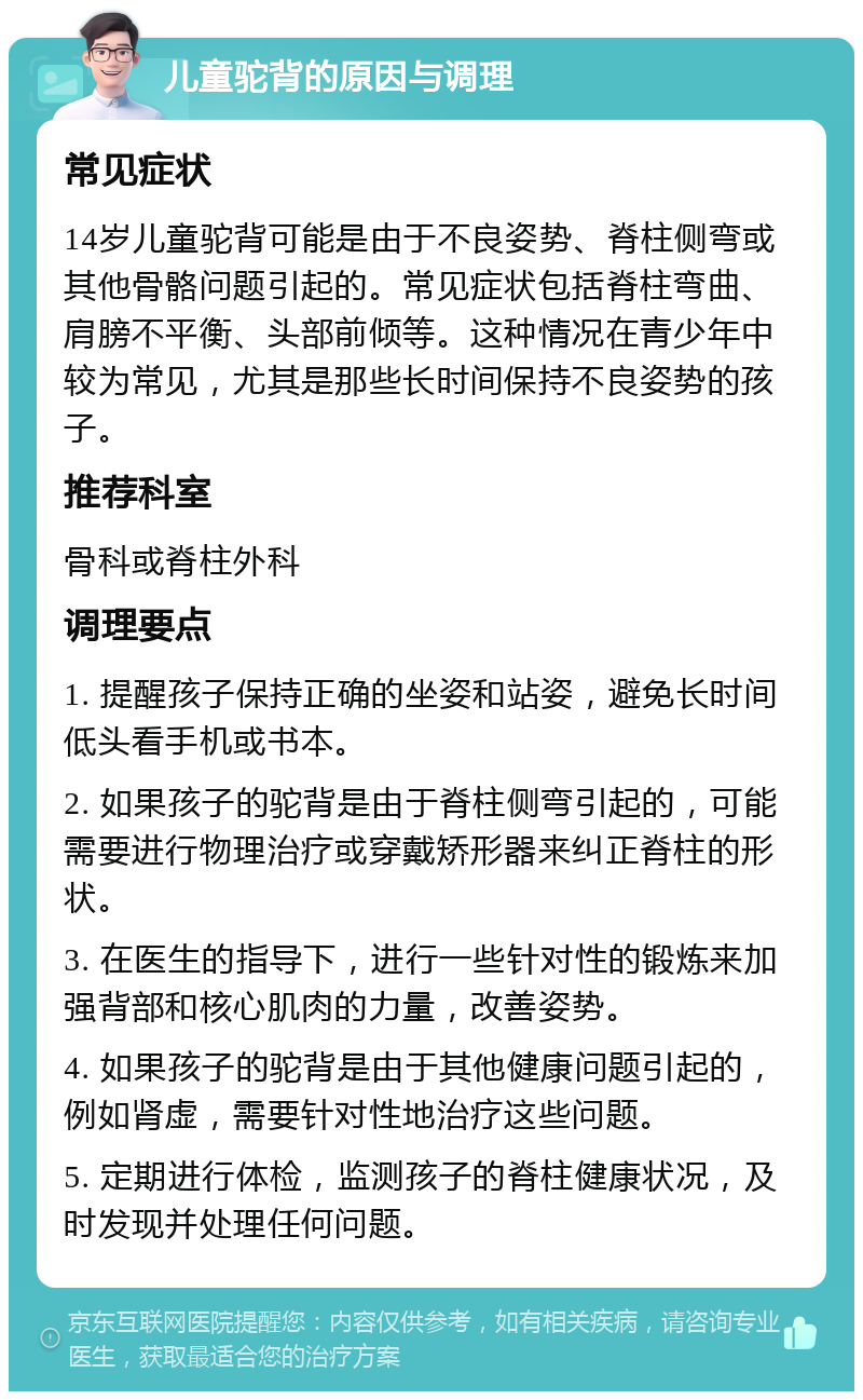 儿童驼背的原因与调理 常见症状 14岁儿童驼背可能是由于不良姿势、脊柱侧弯或其他骨骼问题引起的。常见症状包括脊柱弯曲、肩膀不平衡、头部前倾等。这种情况在青少年中较为常见，尤其是那些长时间保持不良姿势的孩子。 推荐科室 骨科或脊柱外科 调理要点 1. 提醒孩子保持正确的坐姿和站姿，避免长时间低头看手机或书本。 2. 如果孩子的驼背是由于脊柱侧弯引起的，可能需要进行物理治疗或穿戴矫形器来纠正脊柱的形状。 3. 在医生的指导下，进行一些针对性的锻炼来加强背部和核心肌肉的力量，改善姿势。 4. 如果孩子的驼背是由于其他健康问题引起的，例如肾虚，需要针对性地治疗这些问题。 5. 定期进行体检，监测孩子的脊柱健康状况，及时发现并处理任何问题。