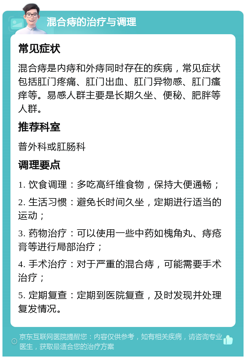 混合痔的治疗与调理 常见症状 混合痔是内痔和外痔同时存在的疾病，常见症状包括肛门疼痛、肛门出血、肛门异物感、肛门瘙痒等。易感人群主要是长期久坐、便秘、肥胖等人群。 推荐科室 普外科或肛肠科 调理要点 1. 饮食调理：多吃高纤维食物，保持大便通畅； 2. 生活习惯：避免长时间久坐，定期进行适当的运动； 3. 药物治疗：可以使用一些中药如槐角丸、痔疮膏等进行局部治疗； 4. 手术治疗：对于严重的混合痔，可能需要手术治疗； 5. 定期复查：定期到医院复查，及时发现并处理复发情况。