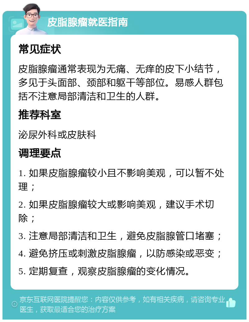 皮脂腺瘤就医指南 常见症状 皮脂腺瘤通常表现为无痛、无痒的皮下小结节，多见于头面部、颈部和躯干等部位。易感人群包括不注意局部清洁和卫生的人群。 推荐科室 泌尿外科或皮肤科 调理要点 1. 如果皮脂腺瘤较小且不影响美观，可以暂不处理； 2. 如果皮脂腺瘤较大或影响美观，建议手术切除； 3. 注意局部清洁和卫生，避免皮脂腺管口堵塞； 4. 避免挤压或刺激皮脂腺瘤，以防感染或恶变； 5. 定期复查，观察皮脂腺瘤的变化情况。