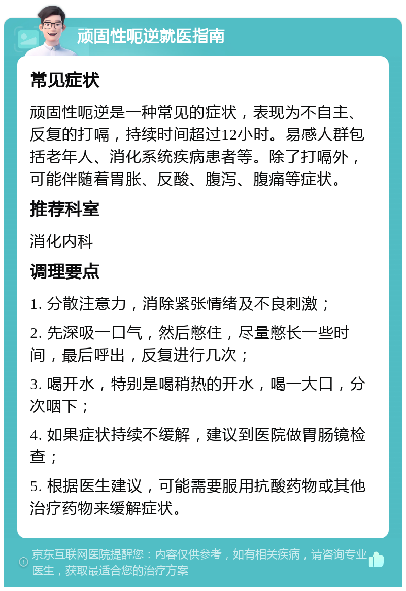 顽固性呃逆就医指南 常见症状 顽固性呃逆是一种常见的症状，表现为不自主、反复的打嗝，持续时间超过12小时。易感人群包括老年人、消化系统疾病患者等。除了打嗝外，可能伴随着胃胀、反酸、腹泻、腹痛等症状。 推荐科室 消化内科 调理要点 1. 分散注意力，消除紧张情绪及不良刺激； 2. 先深吸一口气，然后憋住，尽量憋长一些时间，最后呼出，反复进行几次； 3. 喝开水，特别是喝稍热的开水，喝一大口，分次咽下； 4. 如果症状持续不缓解，建议到医院做胃肠镜检查； 5. 根据医生建议，可能需要服用抗酸药物或其他治疗药物来缓解症状。