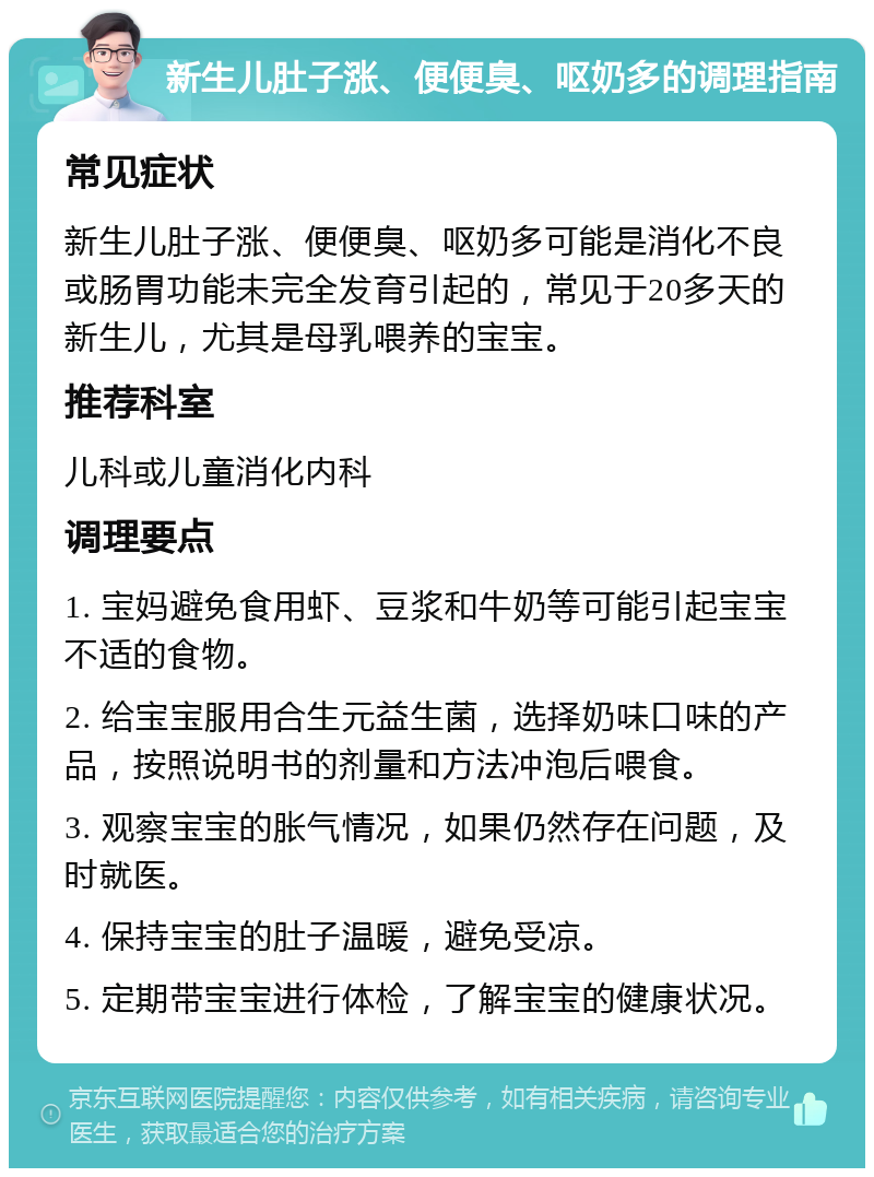 新生儿肚子涨、便便臭、呕奶多的调理指南 常见症状 新生儿肚子涨、便便臭、呕奶多可能是消化不良或肠胃功能未完全发育引起的，常见于20多天的新生儿，尤其是母乳喂养的宝宝。 推荐科室 儿科或儿童消化内科 调理要点 1. 宝妈避免食用虾、豆浆和牛奶等可能引起宝宝不适的食物。 2. 给宝宝服用合生元益生菌，选择奶味口味的产品，按照说明书的剂量和方法冲泡后喂食。 3. 观察宝宝的胀气情况，如果仍然存在问题，及时就医。 4. 保持宝宝的肚子温暖，避免受凉。 5. 定期带宝宝进行体检，了解宝宝的健康状况。