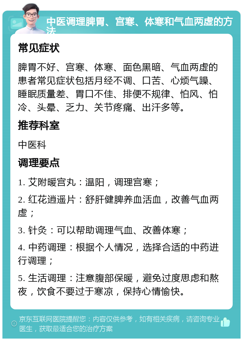 中医调理脾胃、宫寒、体寒和气血两虚的方法 常见症状 脾胃不好、宫寒、体寒、面色黑暗、气血两虚的患者常见症状包括月经不调、口苦、心烦气躁、睡眠质量差、胃口不佳、排便不规律、怕风、怕冷、头晕、乏力、关节疼痛、出汗多等。 推荐科室 中医科 调理要点 1. 艾附暖宫丸：温阳，调理宫寒； 2. 红花逍遥片：舒肝健脾养血活血，改善气血两虚； 3. 针灸：可以帮助调理气血、改善体寒； 4. 中药调理：根据个人情况，选择合适的中药进行调理； 5. 生活调理：注意腹部保暖，避免过度思虑和熬夜，饮食不要过于寒凉，保持心情愉快。