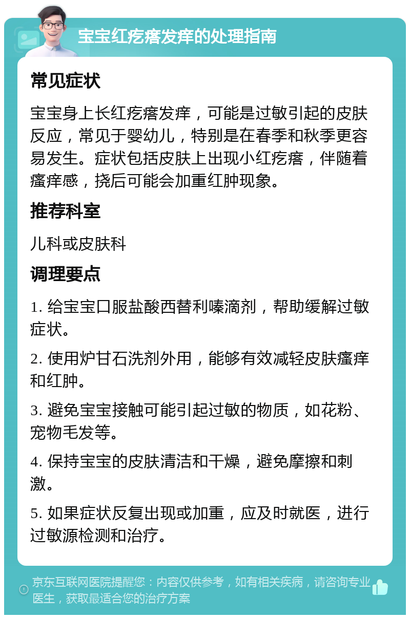 宝宝红疙瘩发痒的处理指南 常见症状 宝宝身上长红疙瘩发痒，可能是过敏引起的皮肤反应，常见于婴幼儿，特别是在春季和秋季更容易发生。症状包括皮肤上出现小红疙瘩，伴随着瘙痒感，挠后可能会加重红肿现象。 推荐科室 儿科或皮肤科 调理要点 1. 给宝宝口服盐酸西替利嗪滴剂，帮助缓解过敏症状。 2. 使用炉甘石洗剂外用，能够有效减轻皮肤瘙痒和红肿。 3. 避免宝宝接触可能引起过敏的物质，如花粉、宠物毛发等。 4. 保持宝宝的皮肤清洁和干燥，避免摩擦和刺激。 5. 如果症状反复出现或加重，应及时就医，进行过敏源检测和治疗。