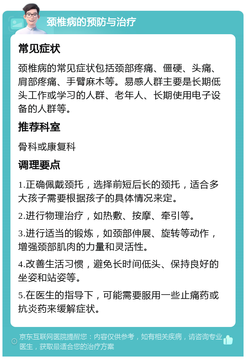 颈椎病的预防与治疗 常见症状 颈椎病的常见症状包括颈部疼痛、僵硬、头痛、肩部疼痛、手臂麻木等。易感人群主要是长期低头工作或学习的人群、老年人、长期使用电子设备的人群等。 推荐科室 骨科或康复科 调理要点 1.正确佩戴颈托，选择前短后长的颈托，适合多大孩子需要根据孩子的具体情况来定。 2.进行物理治疗，如热敷、按摩、牵引等。 3.进行适当的锻炼，如颈部伸展、旋转等动作，增强颈部肌肉的力量和灵活性。 4.改善生活习惯，避免长时间低头、保持良好的坐姿和站姿等。 5.在医生的指导下，可能需要服用一些止痛药或抗炎药来缓解症状。