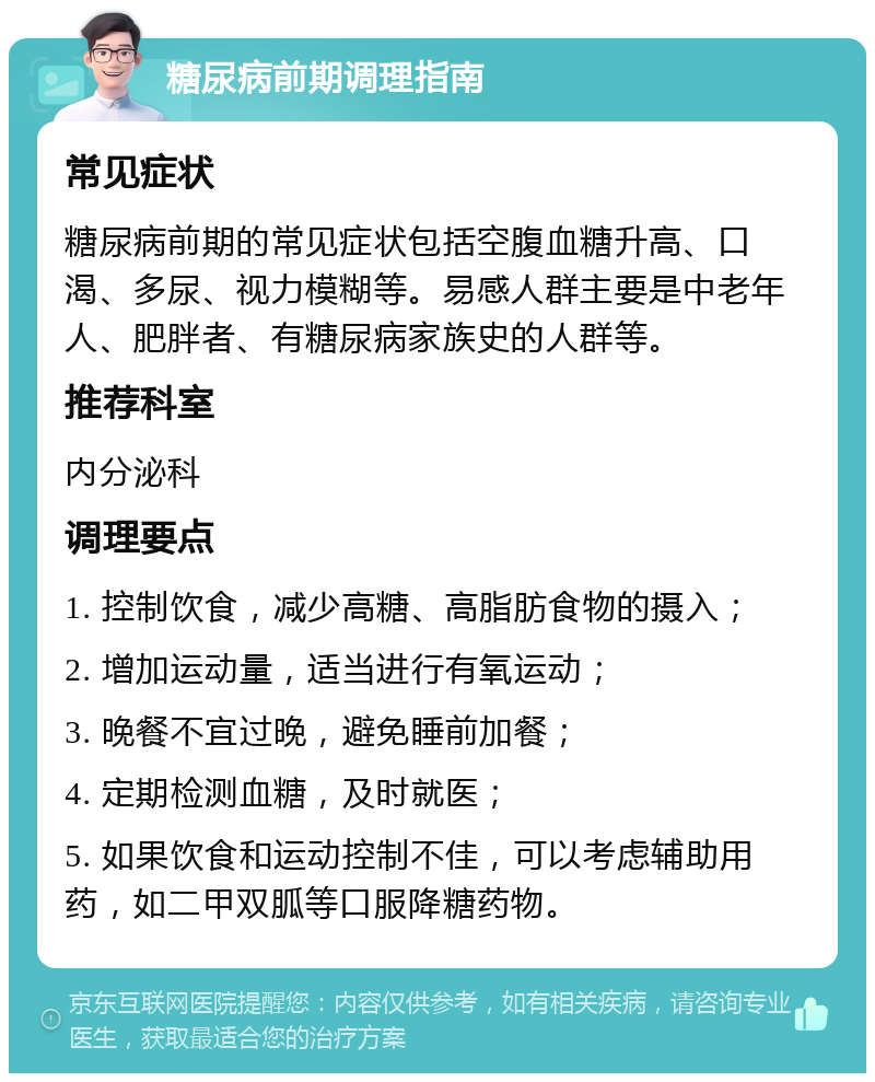 糖尿病前期调理指南 常见症状 糖尿病前期的常见症状包括空腹血糖升高、口渴、多尿、视力模糊等。易感人群主要是中老年人、肥胖者、有糖尿病家族史的人群等。 推荐科室 内分泌科 调理要点 1. 控制饮食，减少高糖、高脂肪食物的摄入； 2. 增加运动量，适当进行有氧运动； 3. 晚餐不宜过晚，避免睡前加餐； 4. 定期检测血糖，及时就医； 5. 如果饮食和运动控制不佳，可以考虑辅助用药，如二甲双胍等口服降糖药物。